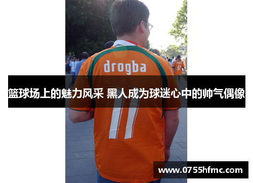 篮球场上的魅力风采 黑人成为球迷心中的帅气偶像