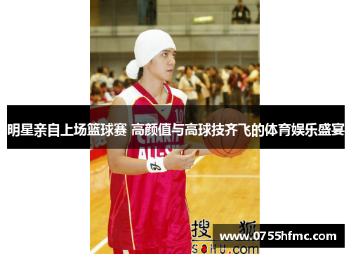 明星亲自上场篮球赛 高颜值与高球技齐飞的体育娱乐盛宴