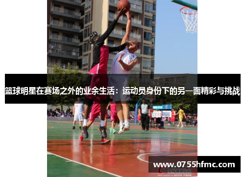 篮球明星在赛场之外的业余生活：运动员身份下的另一面精彩与挑战