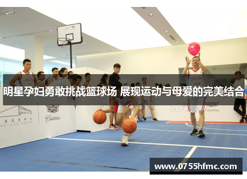 明星孕妇勇敢挑战篮球场 展现运动与母爱的完美结合