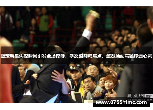 篮球明星失控瞬间引发全场惊呼，暴怒时刻成焦点，激烈场面震撼球迷心灵
